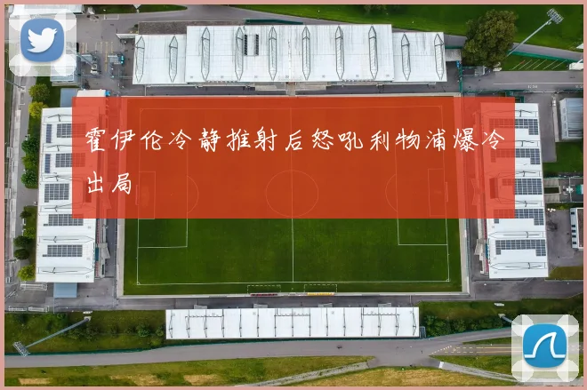 霍伊伦冷静推射后怒吼利物浦爆冷出局