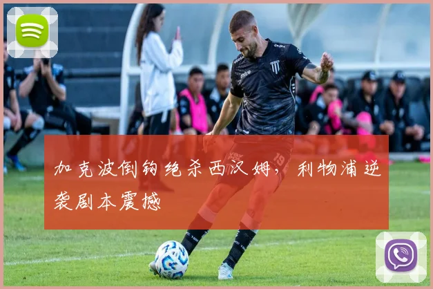 加克波倒钩绝杀西汉姆，利物浦逆袭剧本震撼