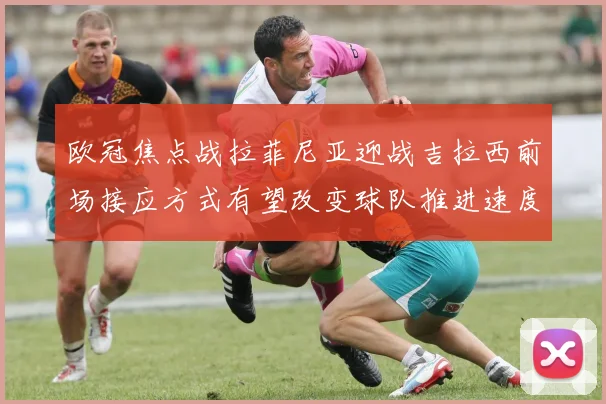 欧冠焦点战拉菲尼亚迎战吉拉西前场接应方式有望改变球队推进速度