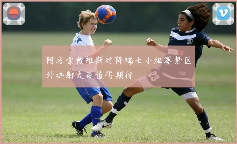 阿方索戴维斯对阵瑞士小组赛禁区外远射是否值得期待