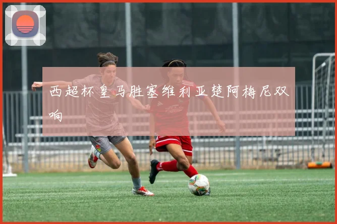 西超杯皇马胜塞维利亚楚阿梅尼双响