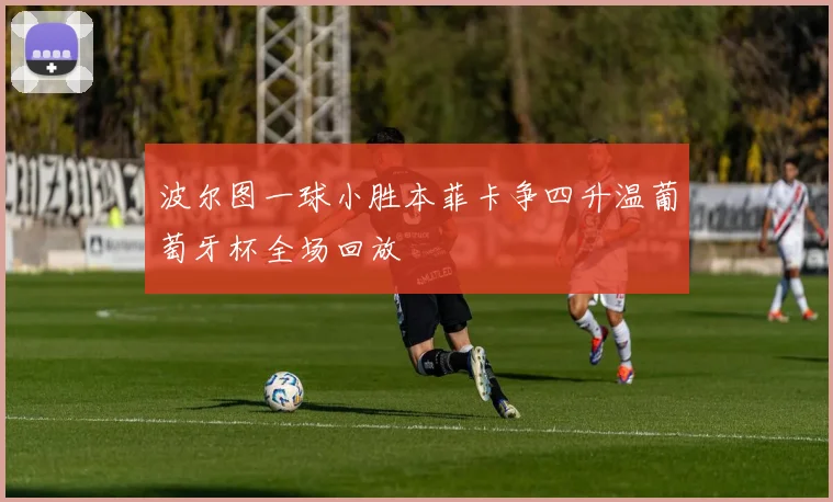 波尔图一球小胜本菲卡争四升温葡萄牙杯全场回放