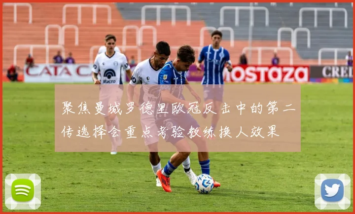聚焦曼城罗德里欧冠反击中的第二传选择会重点考验教练换人效果