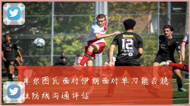 库尔图瓦面对伊朗面对单刀能否稳住防线沟通评估