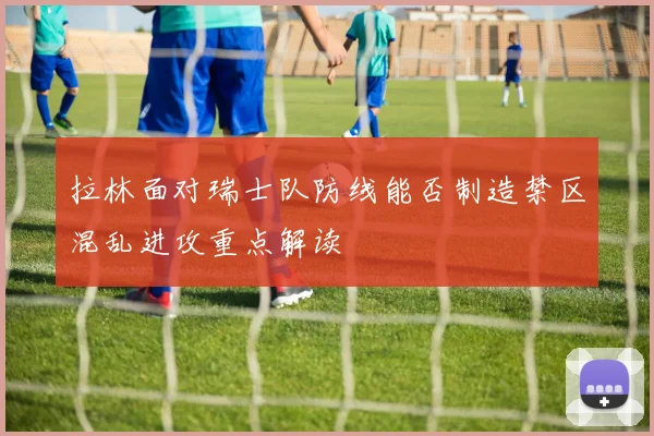 拉林面对瑞士队防线能否制造禁区混乱进攻重点解读