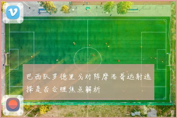 巴西队罗德里戈对阵摩洛哥远射选择是否合理焦点解析