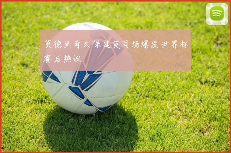 莫德里奇久保建英同场爆发世界杯赛后热议