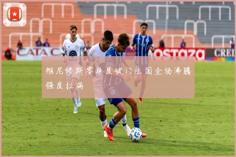 维尼修斯零角度破门法国全场沸腾强度拉满