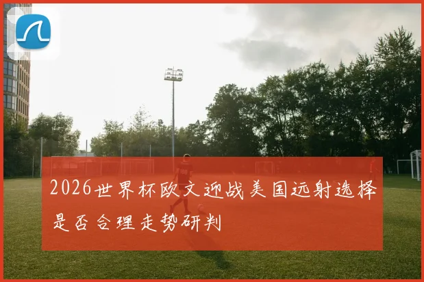 2026世界杯欧文迎战美国远射选择是否合理走势研判