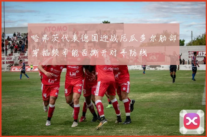 哈弗茨代表德国迎战厄瓜多尔肋部穿插频率能否撕开对手防线
