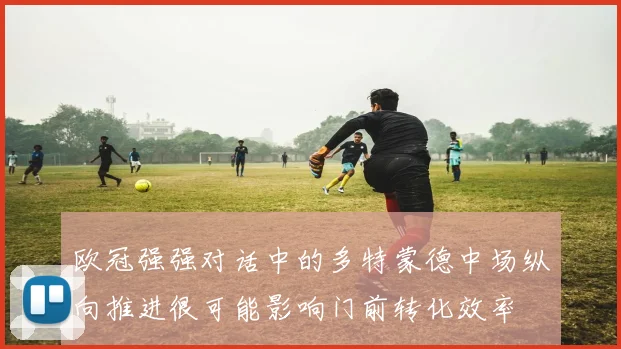 欧冠强强对话中的多特蒙德中场纵向推进很可能影响门前转化效率