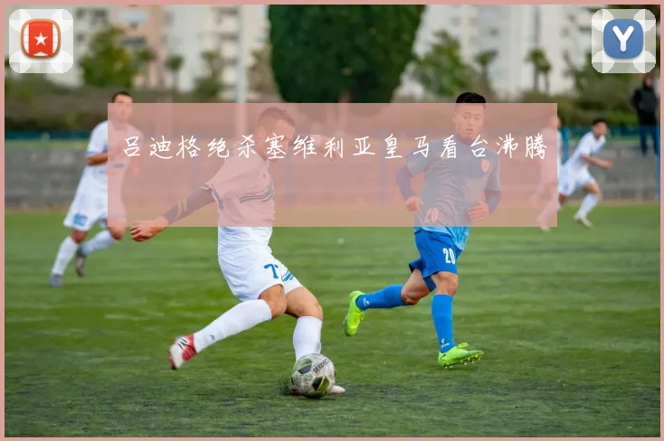 吕迪格绝杀塞维利亚皇马看台沸腾