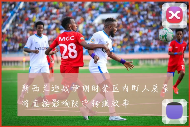新西兰迎战伊朗时禁区内盯人质量将直接影响防守转换效率