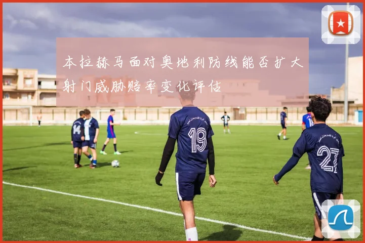 本拉赫马面对奥地利防线能否扩大射门威胁赔率变化评估