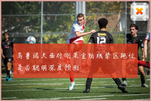 乌鲁诺夫面对刚果金防线禁区跑位是否聪明深度预测
