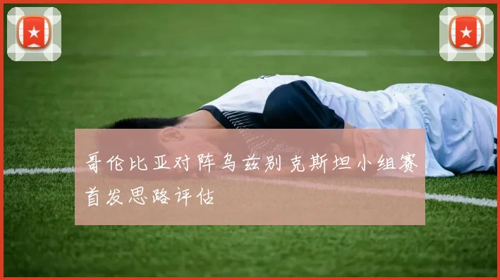 哥伦比亚对阵乌兹别克斯坦小组赛首发思路评估
