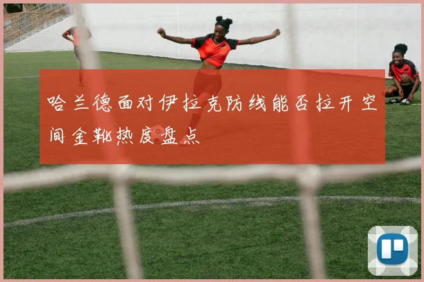 哈兰德面对伊拉克防线能否拉开空间金靴热度盘点