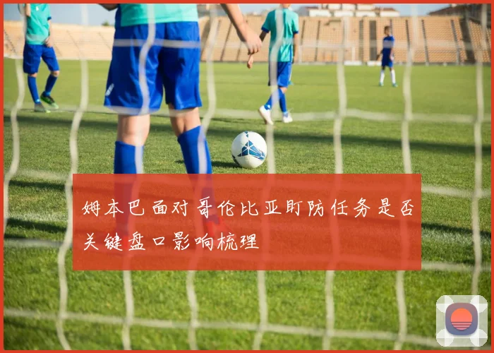 姆本巴面对哥伦比亚盯防任务是否关键盘口影响梳理