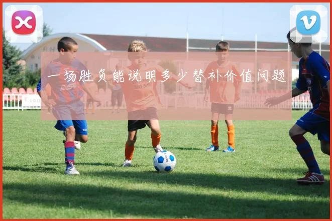一场胜负能说明多少替补价值问题