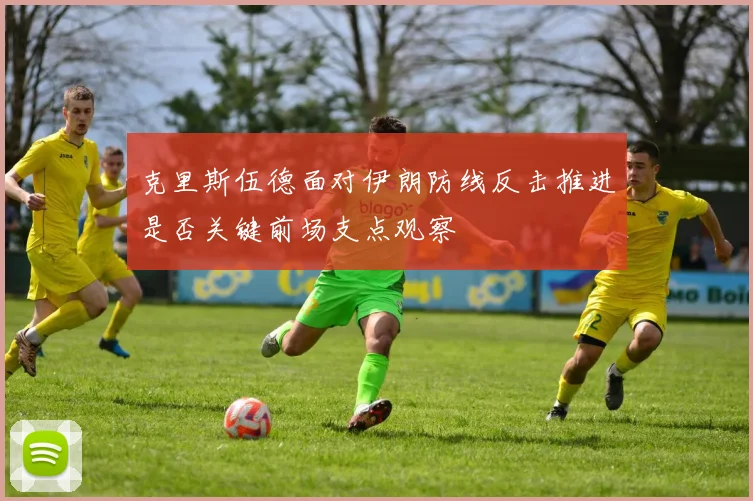克里斯伍德面对伊朗防线反击推进是否关键前场支点观察