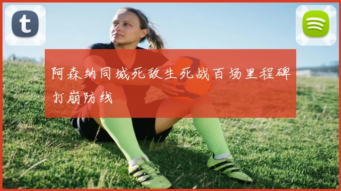 阿森纳同城死敌生死战百场里程碑打崩防线